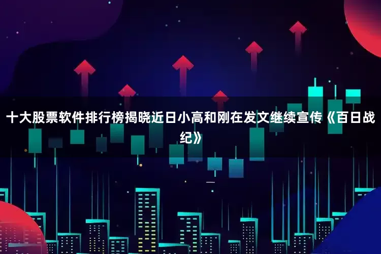 十大股票软件排行榜揭晓近日小高和刚在发文继续宣传《百日战纪》