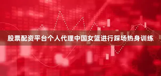 股票配资平台个人代理中国女篮进行踩场热身训练