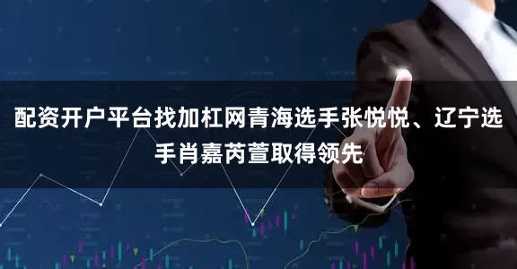 配资开户平台找加杠网青海选手张悦悦、辽宁选手肖嘉芮萱取得领先