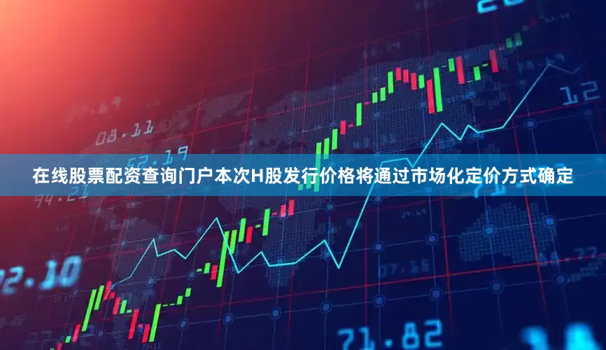 在线股票配资查询门户本次H股发行价格将通过市场化定价方式确定