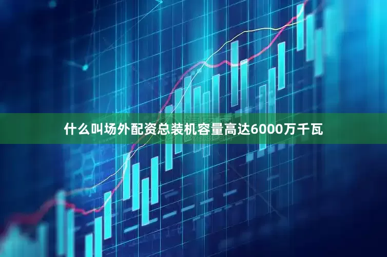 什么叫场外配资总装机容量高达6000万千瓦