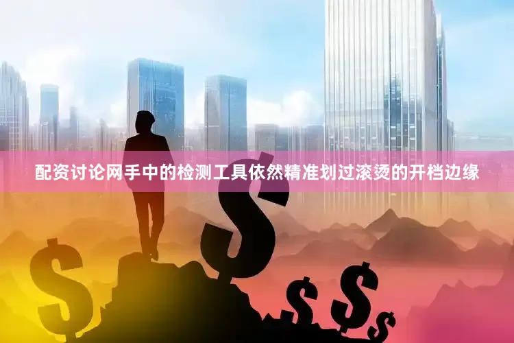 配资讨论网手中的检测工具依然精准划过滚烫的开档边缘