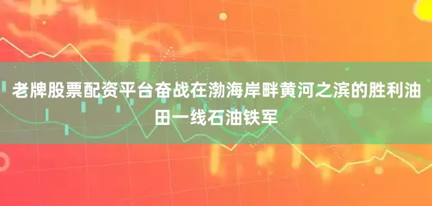 老牌股票配资平台奋战在渤海岸畔黄河之滨的胜利油田一线石油铁军