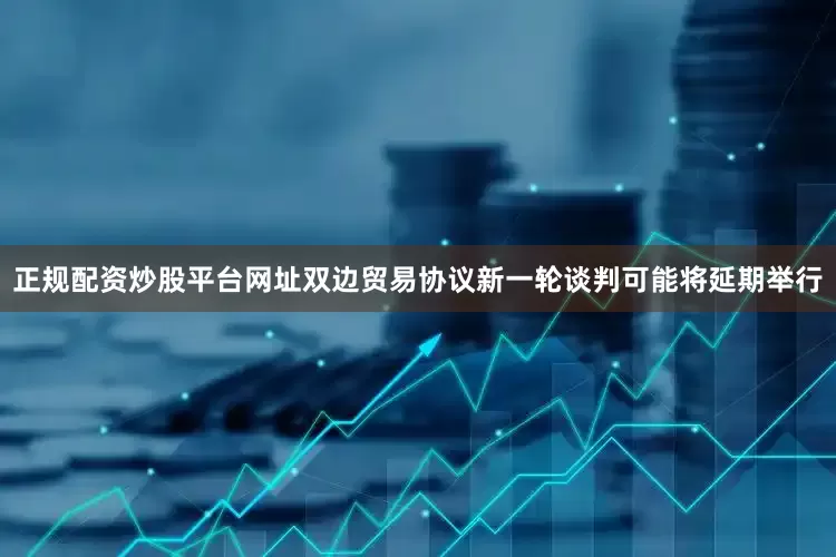 正规配资炒股平台网址双边贸易协议新一轮谈判可能将延期举行