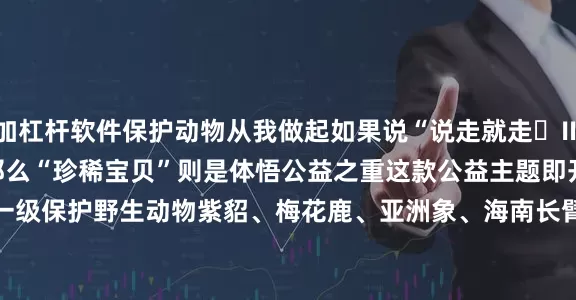 加杠杆软件保护动物从我做起　　如果说“说走就走‌Ⅲ”　　是感受生活之美　　那么“珍稀宝贝”　　则是体悟公益之重　　这款公益主题即开票　　聚焦于五种国家一级保护野生动物　　紫貂、梅花鹿、亚洲象、海南长臂猿、雪豹　　票面设计以极具艺术感染力的插画风格　　细细描绘动物们的皮毛纹理　　体现野生动物灵动可爱的一面　　让人忍不住用指尖触摸　　感受生命的温度　　……　　“珍稀宝贝” 面值10元　　刮开覆盖膜　　