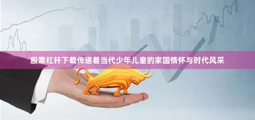 股票杠杆下载传递着当代少年儿童的家国情怀与时代风采
