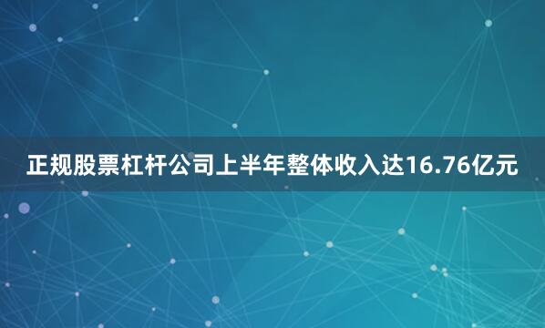 正规股票杠杆公司上半年整体收入达16.76亿元