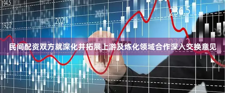 民间配资双方就深化并拓展上游及炼化领域合作深入交换意见