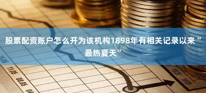 股票配资账户怎么开为该机构1898年有相关记录以来“最热夏天”