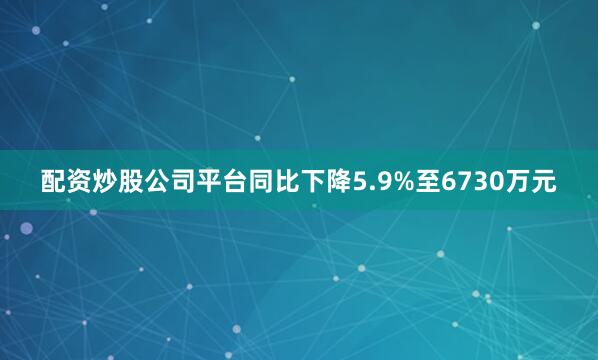 配资炒股公司平台同比下降5.9%至6730万元