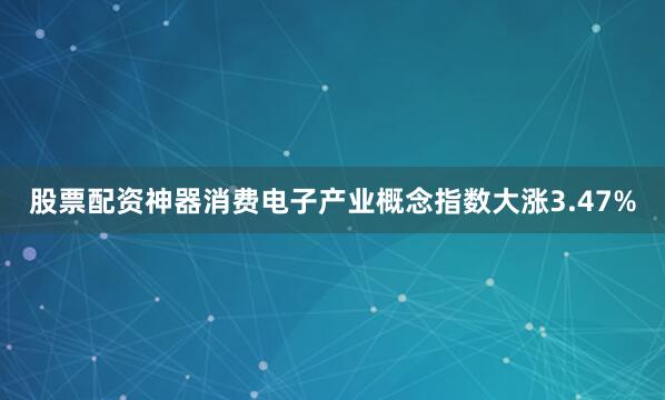 股票配资神器消费电子产业概念指数大涨3.47%