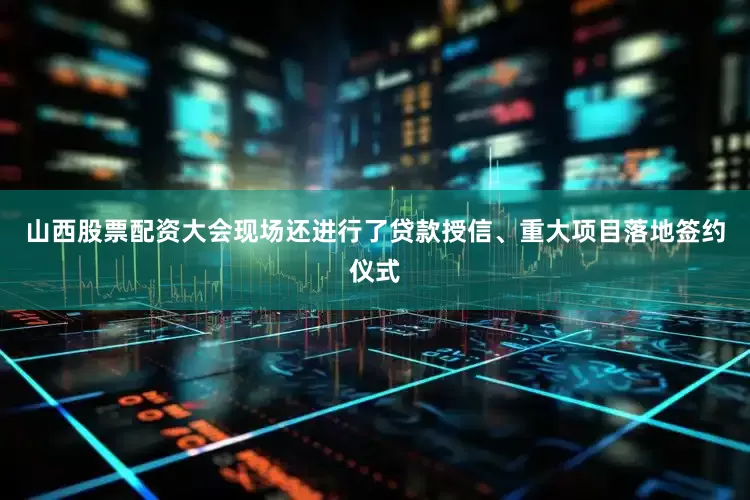山西股票配资大会现场还进行了贷款授信、重大项目落地签约仪式