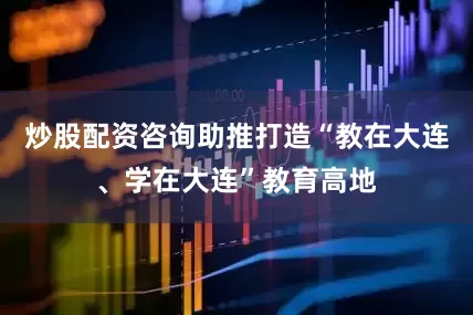 炒股配资咨询助推打造“教在大连、学在大连”教育高地